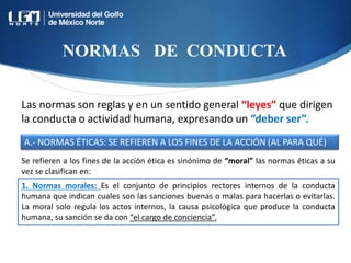 NORMAS DE CONDUCTA
Las normas son reglas y en un sentido general “leyes” que dirigen
la conducta o actividad humana, expresando un “deber ser”.
A.- NORMAS ÉTICAS: SE REFIEREN A LOS FINES DE LA ACCIÓN (AL PARA QUÉ)
1. Normas morales: Es el conjunto de principios rectores internos de la conducta
humana que indican cuales son las sanciones buenas o malas para hacerlas o evitarlas.
La moral solo regula los actos internos, la causa psicológica que produce la conducta
humana, su sanción se da con “el cargo de conciencia”.
Se refieren a los fines de la acción ética es sinónimo de “moral” las normas éticas a su
vez se clasifican en:
 