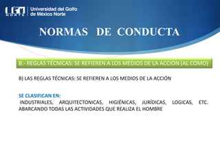NORMAS DE CONDUCTA
B.- REGLAS TÉCNICAS: SE REFIEREN A LOS MEDIOS DE LA ACCIÓN (AL CÓMO)
B) LAS REGLAS TÉCNICAS: SE REFIEREN A LOS MEDIOS DE LA ACCIÓN
SE CLASIFICAN EN:
INDUSTRIALES, ARQUITECTONICAS, HIGIÉNICAS, JURÍDICAS, LOGICAS, ETC.
ABARCANDO TODAS LAS ACTIVIDADES QUE REALIZA EL HOMBRE
 