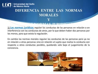 DIFERENCIA ENTRE LAS NORMAS
MORALES
Y
LAS NORMAS JURIDICAS
1) Las normas jurídicas regulan las conductas de las personas en relación o en
interferencia con las conductas de otros, por lo que deben haber dos personas por
los menos, para que exista la regulación.
En cambio las normas morales regulan las conductas de las personas pero ya no
en relación a otras personas sino en relación al sujeto que realiza la conducta con
respecto a otras conductas posibles, quedando solo bajo el juzgamiento de la
conciencia.
 