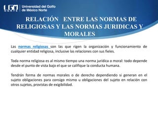 RELACIÓN ENTRE LAS NORMAS DE
RELIGIOSAS Y LAS NORMAS JURIDICAS Y
MORALES
Las normas religiosas son las que rigen la organización y funcionamiento de
cualquier entidad religiosa, inclusive las relaciones con sus fieles.
Toda norma religiosa es al mismo tiempo una norma jurídica o moral: todo depende
desde el punto de vista bajo el que se califique la conducta humana.
Tendrán forma de normas morales o de derecho dependiendo si generan en el
sujeto obligaciones para consigo mismo u obligaciones del sujeto en relación con
otros sujetos, provistas de exigibilidad.
 