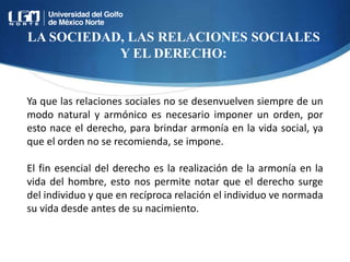 LA SOCIEDAD, LAS RELACIONES SOCIALES
Y EL DERECHO:
Ya que las relaciones sociales no se desenvuelven siempre de un
modo natural y armónico es necesario imponer un orden, por
esto nace el derecho, para brindar armonía en la vida social, ya
que el orden no se recomienda, se impone.
El fin esencial del derecho es la realización de la armonía en la
vida del hombre, esto nos permite notar que el derecho surge
del individuo y que en recíproca relación el individuo ve normada
su vida desde antes de su nacimiento.
 