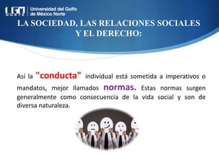 LA SOCIEDAD, LAS RELACIONES SOCIALES
Y EL DERECHO:
Así la "conducta" individual está sometida a imperativos o
mandatos, mejor llamados normas. Estas normas surgen
generalmente como consecuencia de la vida social y son de
diversa naturaleza.
 