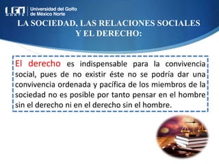 LA SOCIEDAD, LAS RELACIONES SOCIALES
Y EL DERECHO:
El derecho es indispensable para la convivencia
social, pues de no existir éste no se podría dar una
convivencia ordenada y pacífica de los miembros de la
sociedad no es posible por tanto pensar en el hombre
sin el derecho ni en el derecho sin el hombre.
 