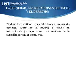 LA SOCIEDAD, LAS RELACIONES SOCIALES
Y EL DERECHO:
El derecho continúa poniendo límites, marcando
caminos, luego de la muerte a través de
instituciones jurídicas como las relativas a la
sucesión por causa de muerte.
 