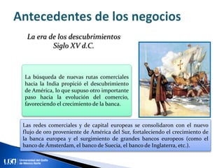 La búsqueda de nuevas rutas comerciales
hacia la India propició el descubrimiento
de América, lo que supuso otro importante
paso hacia la evolución del comercio,
favoreciendo el crecimiento de la banca.
Las redes comerciales y de capital europeas se consolidaron con el nuevo
flujo de oro proveniente de América del Sur, fortaleciendo el crecimiento de
la banca europea y el surgimiento de grandes bancos europeos (como el
banco de Ámsterdam, el banco de Suecia, el banco de Inglaterra, etc.).
La era de los descubrimientos
Siglo XV d.C.
 