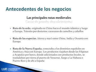 Ruta de la seda, originada en China hacia el mundo islámico y luego
a Europa. Tránsito por desiertos: caravanas de camellos y caballos
 Ruta de las especias, (tierra y mar) entre China, India y Oceanía con
Europa
 Ruta de la Nueva España, conectaba a los dominios españoles en
América y Asia con Europa. Los productos viajaban desde las Filipinas
a Acapulco por barco, donde adicionados con productos locales, se
trasladaban por tierra al puerto de Veracruz, luego a La Habana o
Puerto Rico y de ahí a España
Las principales rutas medievales
Causa de grandes descubrimientos
 