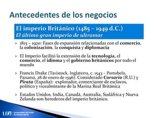  1815 – 1920: Fases de expansión relacionadas con el comercio,
la colonización, la conquista y diplomacia
 El Imperio facilitó la extensión de la tecnología, el
comercio, el idioma y el gobierno británicos por todo el
mundo
 Francis Drake (Tavistock, Inglaterra, c. 1543 – Portobelo,
Panamá, 28 de enero de 1596). Considerado Corsario (R.U.) y
Pirata (España): explorador, comerciante de esclavos,
político y vicealmirante de la Marina Real Británica
 Estados Unidos, India, Canadá, Australia, Sudáfrica y Nueva
Zelanda son herederos del imperio británico.
El imperio Británico (1485 – 1949 d.C.)
El último gran imperio de ultramar
 