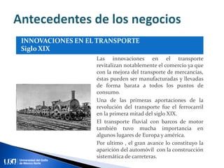 Las innovaciones en el transporte
revitalizan notablemente el comercio ya que
con la mejora del transporte de mercancías,
éstas pueden ser manufacturadas y llevadas
de forma barata a todos los puntos de
consumo.
Una de las primeras aportaciones de la
revolución del transporte fue el ferrocarril
en la primera mitad del siglo XIX.
El transporte fluvial con barcos de motor
también tuvo mucha importancia en
algunos lugares de Europa y américa.
Por ultimo , el gran avance lo constituyo la
aparición del automóvil con la construcción
sistemática de carreteras.
 