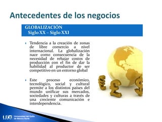  Tendencia a la creación de zonas
de libre comercio a nivel
internacional. La globalización
nace como consecuencia de la
necesidad de rebajar costos de
producción con el fin de dar la
habilidad al productor de ser
competitivo en un entorno global
 Este proceso económico,
tecnológico, social y cultural
permite a los distintos países del
mundo unificar sus mercados,
sociedades y culturas a través de
una creciente comunicación e
interdependencia.
 