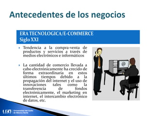  Tendencia a la compra-venta de
productos y servicios a través de
medios electrónicos e informáticos
 La cantidad de comercio llevada a
cabo electrónicamente ha crecido de
forma extraordinaria en estos
últimos tiempos debido a la
propagación del internet y el uso de
innovaciones tales como la
transferencia de fondos
electrónicamente, el marketing en
internet, el intercambio electrónico
de datos, etc.
 