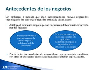 Sin embargo, a medida que iban incorporándose nuevos desarrollos
tecnológicos, las cosechas obtenidas eran cada vez mayores.
 Así llegó el momento propicio para el nacimiento del comercio, favorecido
por dos factores:
 Por lo tanto, los excedentes de las cosechas empezaron a intercambiarse
con otros objetos en los que otras comunidades estaban especializadas.
Las cosechas obtenidas
eran mayores que la
necesaria para la
subsistencia de la
comunidad
Ya no era necesario que
todos se dedicaran a la
agricultura.
La población empezó a
especializarse en
alfarería o la siderurgia
 