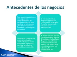 Este comercio primitivo no
solo supuso un
intercambio local de
bienes y alimentos, sino
también un intercambio
global de innovaciones
científicas y tecnológicas,
entre otros
El comercio también
propició un paulatino
cambio de las sociedades.
Ahora la riqueza podía
almacenarse e
intercambiarse
Empezaron a aparecer las
primeras sociedades
capitalistas(tal como las
conocemos hoy en día) y
también las primeras
estratificaciones sociales
Al inicio las clases sociales
eran simplemente la gente
del poblado y la familia del
dirigente. Más adelante
aparecieron otras clases
sociales más sofisticadas
como los guerreros, los
artesanos, los
comerciantes, etc
 
