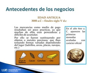 Las mercancías como medio de pago
resultaban ser poco practicas, ya que
muchas de ellas eran perecederas y
difíciles de acumular.
Por ello se fueron sustituyendo por
objetos o metales preciosos, que iban
tomando formas variadas dependiendo
del lugar (ladrillos, arcos, placas, navajas,
etc.)
EDAD ANTIGUA
3000 a.C – finales siglo V d.c
En el año 600 a.
C. aparecen las
primeras
monedas
acuñadas con
carácter oficial
 