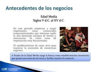 Edad Media
Siglos V d.C. al XV d.C.
En este periodo empiezan a surgir
importantes rutas comerciales
transcontinentales que intentan suplir
la alta demanda europea de bienes y
mercancías. Se crean rutas de
importación muy frecuentadas.
El establecimiento de rutas sirve para
reactivar la economía de numerosas
regiones.
A finales de la Edad Media surge la banca como establecimiento monetario
que presta una serie de servicios y facilita mucho el comercio.
 
