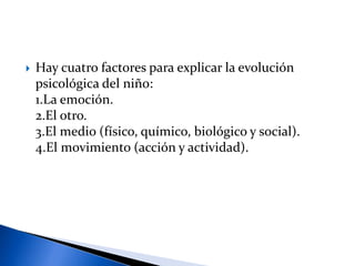  Hay cuatro factores para explicar la evolución
psicológica del niño:
1.La emoción.
2.El otro.
3.El medio (físico, químico, biológico y social).
4.El movimiento (acción y actividad).
 