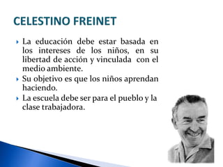  La educación debe estar basada en
los intereses de los niños, en su
libertad de acción y vinculada con el
medio ambiente.
 Su objetivo es que los niños aprendan
haciendo.
 La escuela debe ser para el pueblo y la
clase trabajadora.
 