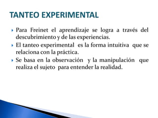  Para Freinet el aprendizaje se logra a través del
descubrimiento y de las experiencias.
 El tanteo experimental es la forma intuitiva que se
relaciona con la práctica.
 Se basa en la observación y la manipulación que
realiza el sujeto para entender la realidad.
 