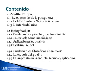 1.1 Adolfhe Ferriere
1.1.1 La educación de la postguerra
1.1.2 La filosofía de la Nueva educación
1.1.3 El interés del niño
1.2 Henry Wallon
1.2.1 Fundamentos psicológicos de su teoría
1.2.2 La escuela como medio social
1.2.3 Aplicaciones educativas
1.3 Celestino Freinet
1.3.1 Fundamentos filosóficos de su teoría
1.3.2 La escuela del pueblo
1.3.3 La imprenta en la escuela, técnica y aplicación
 