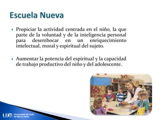  Propiciar la actividad centrada en el niño, la que
parte de la voluntad y de la inteligencia personal
para desembocar en un enriquecimiento
intelectual, moral y espiritual del sujeto.
 Aumentar la potencia del espiritual y la capacidad
de trabajo productivo del niño y del adolescente.
 