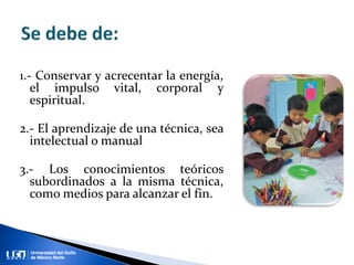 1.- Conservar y acrecentar la energía,
el impulso vital, corporal y
espiritual.
2.- El aprendizaje de una técnica, sea
intelectual o manual
3.- Los conocimientos teóricos
subordinados a la misma técnica,
como medios para alcanzar el fin.
 