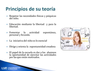  Respetar las necesidades físicas y psíquicas
del niño.
 Educación mediante la libertad y para la
libertad.
 Fomentar la actividad espontánea,
personal y fecunda.
 La iniciativa del niño es lo esencial
 Dirige y orienta la espontaneidad creadora
 El papel de la escuela es dar a los alumnos
la oportunidad de ejercitar las actividades
por las que están motivados.
 
