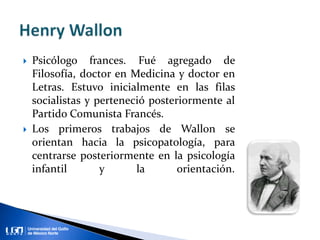  Psicólogo frances. Fué agregado de
Filosofía, doctor en Medicina y doctor en
Letras. Estuvo inicialmente en las filas
socialistas y perteneció posteriormente al
Partido Comunista Francés.
 Los primeros trabajos de Wallon se
orientan hacia la psicopatología, para
centrarse posteriormente en la psicología
infantil y la orientación.
 