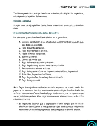 PRESUPUESTOS – INFOP Virtual 10
10
También se puede dar que el tipo de cobro se extiende a 45 o 60 y 90 días respectivos,
esto depende de la política de la empresa.
Ingresos en Efectivo
Incluyen todos los flujos positivos de efectivo de una empresa en un periodo financiero
dado.
2) Elementos Que Constituyen La Salida de Efectivo
Los elementos que motivan la salida de efectivo por lo general son:
1. Compras o producción de los artículos que posteriormente se venderán, todo
esto debe ser al contado.
2. Pago de cuentas por pagar.
3. Pago de dividendos en efectivo.
4. Pagos de rentas o alquileres.
5. Sueldos y salarios.
6. Compra de activos fijos.
7. Pago de intereses sobre los préstamos.
8. Pago de préstamo y abono a fondo de amortización.
9. Recompensas o retiro de acciones.
10.Pago de impuestos. Como ser: Impuesto sobre la Renta, Impuesto al
11.Activo Neto, Impuesto sobre Ventas.
12.Pago de gastos fijos de ventas y de administración.
13.Pago de seguro social.
Nota: Según investigaciones realizadas en varias empresas de nuestro medio, los
pagos de los elementos descritos anteriormente que constituyen la salida de efectivo
se hacen “mensualmente” exceptuando el pago de dividendos y de los impuestos que
son en periodos especiales. Al no pagar mensualmente a las empresas, se les cobra
intereses moratorios.
 Es importante observar que la depreciación y otros cargos que no son en
efectivo, no se incluyen en el presupuesto de caja o efectivo porque solo podrían
representar un descuento programado de flujo negativo de efectivo anterior.
 