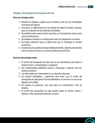 PRESUPUESTOS – INFOP Virtual 11
11
Ventajas y Desventajas del Presupuesto de Caja
Entre las Ventajas están:
1. Muestra los ingresos y gastos que se anticipan, junto con las necesidades
financieras del negocio.
2. Se propicia la determinación de la cantidad de capital de trabajo necesario
para La conducción de las diferentes actividades.
3. Se identifica hasta cuándo podría requerirse un financiamiento externo para
cubrir las deficiencias.
4. Se establece el tiempo o el método para cubrir las obligaciones incurridas.
5. Se dirigen esfuerzos hacia el capital para que se mantenga en canales
productivos.
6. Se promueve los periodos de disponibilidad de fondos, dejando parte de ellos
para la compra de equipo y se prevé la deficiencia de fondos.
Entre las Desventajas están:
1. El control del presupuesto de caja sólo es una herramienta; está sujeta al
criterio humano, a interpretación y evaluación.
2. Son indispensables estándares buenos y adecuados y algunas cosa son
difíciles de obtener.
3. Los datos deben ser interpretados en su valuación adecuada.
4. Se requiere habilidades y experiencia para hacer que el control del
presupuesto de caja opere en forma satisfactoria, en el éxito en su uso no se
adquiere con rapidez.
5. Se requiere la predicción, pero está plena de incertidumbre. Todo es
tentativo.
6. El control del presupuesto de caja requiere gasto en tiempo, dinero y
esfuerzo. Debe mantenerse recto por sí mismo.
 