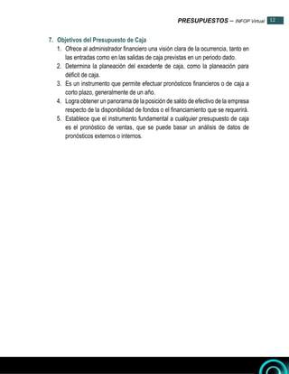 PRESUPUESTOS – INFOP Virtual 12
12
7. Objetivos del Presupuesto de Caja
1. Ofrece al administrador financiero una visión clara de la ocurrencia, tanto en
las entradas como en las salidas de caja previstas en un periodo dado.
2. Determina la planeación del excedente de caja, como la planeación para
déficit de caja.
3. Es un instrumento que permite efectuar pronósticos financieros o de caja a
corto plazo, generalmente de un año.
4. Logra obtener un panorama de la posición de saldo de efectivo de la empresa
respecto de la disponibilidad de fondos o el financiamiento que se requerirá.
5. Establece que el instrumento fundamental a cualquier presupuesto de caja
es el pronóstico de ventas, que se puede basar un análisis de datos de
pronósticos externos o internos.
 