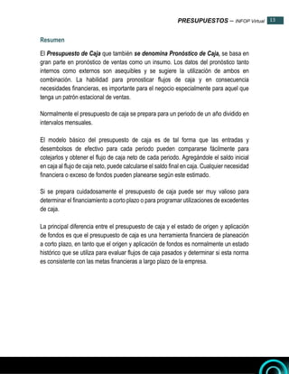PRESUPUESTOS – INFOP Virtual 13
13
Resumen
El Presupuesto de Caja que también se denomina Pronóstico de Caja, se basa en
gran parte en pronóstico de ventas como un insumo. Los datos del pronóstico tanto
internos como externos son asequibles y se sugiere la utilización de ambos en
combinación. La habilidad para pronosticar flujos de caja y en consecuencia
necesidades financieras, es importante para el negocio especialmente para aquel que
tenga un patrón estacional de ventas.
Normalmente el presupuesto de caja se prepara para un periodo de un año dividido en
intervalos mensuales.
El modelo básico del presupuesto de caja es de tal forma que las entradas y
desembolsos de efectivo para cada periodo pueden compararse fácilmente para
cotejarlos y obtener el flujo de caja neto de cada periodo. Agregándole el saldo inicial
en caja al flujo de caja neto, puede calcularse el saldo final en caja. Cualquier necesidad
financiera o exceso de fondos pueden planearse según este estimado.
Si se prepara cuidadosamente el presupuesto de caja puede ser muy valioso para
determinar el financiamiento a corto plazo o para programar utilizaciones de excedentes
de caja.
La principal diferencia entre el presupuesto de caja y el estado de origen y aplicación
de fondos es que el presupuesto de caja es una herramienta financiera de planeación
a corto plazo, en tanto que el origen y aplicación de fondos es normalmente un estado
histórico que se utiliza para evaluar flujos de caja pasados y determinar si esta norma
es consistente con las metas financieras a largo plazo de la empresa.
 