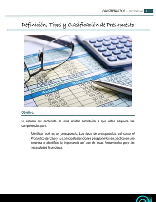 – 2
Definición, Tipos y Clasificación de Presupuesto
Objetivo:
El estudio del contenido de esta unidad contribuirá a que usted adquiera las
competencias para:
Identificar qué es un presupuesto, Los tipos de presupuestos, así como el
Pronóstico de Caja y sus principales funciones para ponerlos en práctica en una
empresa e identificar la importancia del uso de estas herramientas para las
necesidades financieras.
 