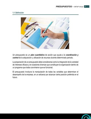PRESUPUESTOS – INFOP Virtual 3
3
1.1 Definición
Un presupuesto es un plan cuantitativo de acción que ayuda a la coordinación y
control de la adquisición y utilización de recursos durante determinado periodo.
La preparación de un presupuesto debe considerarse como la integración de la variedad
de intereses difusos y en ocasiones diversas que constituyen la organización dentro de
un programa que todos convinieron que es funcional.
El presupuesto involucra la manipulación de todas las variables que determinan el
desempeño de la empresa, en un esfuerzo por alcanzar cierta posición preferida en el
futuro.
 