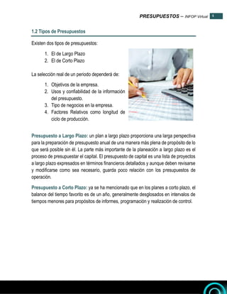 PRESUPUESTOS – INFOP Virtual 4
4
1.2 Tipos de Presupuestos
Existen dos tipos de presupuestos:
1. El de Largo Plazo
2. El de Corto Plazo
La selección real de un periodo dependerá de:
1. Objetivos de la empresa.
2. Usos y confiabilidad de la información
del presupuesto.
3. Tipo de negocios en la empresa.
4. Factores Relativos como longitud de
ciclo de producción.
Presupuesto a Largo Plazo: un plan a largo plazo proporciona una larga perspectiva
para la preparación de presupuesto anual de una manera más plena de propósito de lo
que será posible sin él. La parte más importante de la planeación a largo plazo es el
proceso de presupuestar el capital. El presupuesto de capital es una lista de proyectos
a largo plazo expresados en términos financieros detallados y aunque deben revisarse
y modificarse como sea necesario, guarda poco relación con los presupuestos de
operación.
Presupuesto a Corto Plazo: ya se ha mencionado que en los planes a corto plazo, el
balance del tiempo favorito es de un año, generalmente desglosados en intervalos de
tiempos menores para propósitos de informes, programación y realización de control.
 