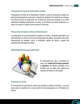 PRESUPUESTOS – INFOP Virtual 7
7
Presupuesto de Costo de la Mercadería Vendida
Presupuesto de Costo de la Mercadería Vendida o costo de producción pueden ser
parte del presupuesto de producción o llevarlo por separado. En ocasiones se compara
las cifras del costo de producción con el precio de venta para averiguar si se están
obteniendo utilidades satisfactorias, es decir, si los artículos se estas vendiendo a un
precio muy bajo o si cuesta mucho producir los artículos.
Presupuesto de Gastos de Venta y Administración
La preparación de los presupuestos de gastos de ventas y de gastos generales y de
administración es similar a la de otros presupuestos de gastos. Se pueden tener otros
presupuestos de respaldo, como: la publicidad, gastos de oficina y gastos del
departamento del pago de sueldos.
PRESUPUESTO DE CAJA O EFECTIVO
El presupuesto de caja o pronóstico de
caja, es un estado de los flujos positivos
y negativos de efectivo planeado de la
empresa que se utiliza para estimar sus
ingresos de efectivo a corto plazo.
Pronóstico de Ventas
El presupuesto de caja trata de estimar las entradas y salidas de efectivo, y el punto
clave para la exactitud de la mayor parte de este presupuesto es el Pronóstico de
ventas.
 