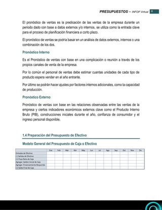 PRESUPUESTOS – INFOP Virtual 8
8
El pronóstico de ventas es la predicación de las ventas de la empresa durante un
periodo dado con base a datos externos y/o internos, se utiliza como la entrada clave
para el proceso de planificación financiera a corto plazo.
El pronóstico de ventas se podría basar en un análisis de datos externos, internos o una
combinación de los dos.
Pronóstico Interno
Es el Pronóstico de ventas con base en una complicación o reunión a través de los
propios canales de venta de la empresa.
Por lo común el personal de ventas debe estimar cuantas unidades de cada tipo de
producto espera vender en el año entrante.
Por último se podrán hacer ajustes por factores internos adicionales, como la capacidad
de producción.
Pronóstico Externo
Pronóstico de ventas con base en las relaciones observadas entre las ventas de la
empresa y ciertos indicadores económicos externos clave como el Producto Interno
Bruto (PIB), construcciones iniciales durante el año, confianza de consumidor y el
ingreso personal disponible.
1.4 Preparación del Presupuesto de Efectivo
Modelo General del Presupuesto de Caja o Efectivo
Ene Feb Mar Abr May Jun Jul Ago Sep Oct Nov Dic
Entradas de Efectivo
(-) Salidas de Efectivo
(=) Flujo Neto de Caja
Agregar: Saldon Inicial de Caja
Agregar: Financiamiento Requerido
(=) Saldo Final de Caja
 