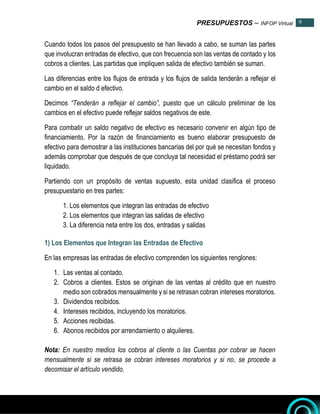 PRESUPUESTOS – INFOP Virtual 9
9
Cuando todos los pasos del presupuesto se han llevado a cabo, se suman las partes
que involucran entradas de efectivo, que con frecuencia son las ventas de contado y los
cobros a clientes. Las partidas que impliquen salida de efectivo también se suman.
Las diferencias entre los flujos de entrada y los flujos de salida tenderán a reflejar el
cambio en el saldo d efectivo.
Decimos “Tenderán a reflejar el cambio”, puesto que un cálculo preliminar de los
cambios en el efectivo puede reflejar saldos negativos de este.
Para combatir un saldo negativo de efectivo es necesario convenir en algún tipo de
financiamiento. Por la razón de financiamiento es bueno elaborar presupuesto de
efectivo para demostrar a las instituciones bancarias del por qué se necesitan fondos y
además comprobar que después de que concluya tal necesidad el préstamo podrá ser
liquidado.
Partiendo con un propósito de ventas supuesto, esta unidad clasifica el proceso
presupuestario en tres partes:
1. Los elementos que integran las entradas de efectivo
2. Los elementos que integran las salidas de efectivo
3. La diferencia neta entre los dos, entradas y salidas
1) Los Elementos que Integran las Entradas de Efectivo
En las empresas las entradas de efectivo comprenden los siguientes renglones:
1. Las ventas al contado.
2. Cobros a clientes. Estos se originan de las ventas al crédito que en nuestro
medio son cobrados mensualmente y si se retrasan cobran intereses moratorios.
3. Dividendos recibidos.
4. Intereses recibidos, incluyendo los moratorios.
5. Acciones recibidas.
6. Abonos recibidos por arrendamiento o alquileres.
Nota: En nuestro medios los cobros al cliente o las Cuentas por cobrar se hacen
mensualmente si se retrasa se cobran intereses moratorios y si no, se procede a
decomisar el artículo vendido.
 