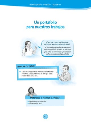 Un portafolio
para nuestros trabajos
	 Papelote con el instructivo.
	Cinta masking tape.
	 Copia en un papelote el instructivo para hacer el
portafolio, utiliza un tamaño de letra que todos
pueden distinguir y leer.
Antes de la sesión
Materiales o recursos a utilizar
Se usa el lenguaje escrito al leer textos
instructivos con la finalidad de los niños
y las niñas se familiaricen y reconozcan
las funciones de este tipo de texto.
¿Para qué usamos el lenguaje
escrito al leer textos instructivos?
PRIMER GRADO - UNIDAD 1 - SESIÓN 11
100
 