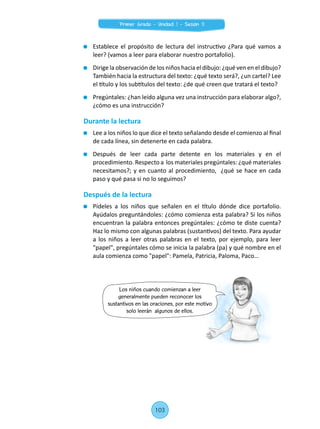 Establece el propósito de lectura del instructivo ¿Para qué vamos a
leer? (vamos a leer para elaborar nuestro portafolio).
	 Dirige la observación de los niños hacia el dibujo: ¿qué ven en el dibujo?
También hacia la estructura del texto: ¿qué texto será?, ¿un cartel? Lee
el título y los subtítulos del texto: ¿de qué creen que tratará el texto?
	 Pregúntales: ¿han leído alguna vez una instrucción para elaborar algo?,
¿cómo es una instrucción?
Durante la lectura
	 Lee a los niños lo que dice el texto señalando desde el comienzo al final
de cada línea, sin detenerte en cada palabra.
	 Después de leer cada parte detente en los materiales y en el
procedimiento. Respecto a  los materiales pregúntales: ¿qué materiales
necesitamos?; y en cuanto al procedimiento,  ¿qué se hace en cada
paso y qué pasa si no lo seguimos?
Después de la lectura
	 Pídeles a los niños que señalen en el título dónde dice portafolio.
Ayúdalos preguntándoles: ¿cómo comienza esta palabra? Si los niños
encuentran la palabra entonces pregúntales: ¿cómo te diste cuenta?
Haz lo mismo con algunas palabras (sustantivos) del texto. Para ayudar
a los niños a leer otras palabras en el texto, por ejemplo, para leer
"papel", pregúntales cómo se inicia la palabra (pa) y qué nombre en el
aula comienza como "papel": Pamela, Patricia, Paloma, Paco…
Los niños cuando comienzan a leer
generalmente pueden reconocer los
sustantivos en las oraciones, por este motivo
solo leerán algunos de ellos.
103
Primer Grado - Unidad 1 - Sesión 11
 