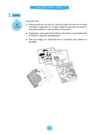 10minutos
CIERRE3.
En grupo clase
	 Elabora junto con los niños un cartel de síntesis de cómo es un texto
instructivo. Colóquenlo en un lugar visible del aula para ser usado en
otra oportunidad en la que escriban un instructivo.
	 Pregúntales: ¿para qué hemos leído el instructivo?, ¿qué pudiste leer
en el texto?, ¿qué has aprendido hoy?
	 Diles que traigan los materiales que se necesitan para elaborar el
portafolio.
104
Primer Grado - Unidad 1 - Sesión 11
 