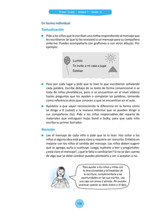 Para ayudar a los niños y niñas con
la direccionalidad y la linealidad de
la escritura, complementaria a las
oportunidades en las que escribe, usa
una caja con arena o sémola. Ahí pueden
practicar usando su dedo índice o el lápiz.
	 Pasa por cada lugar y pide que te lean lo que escribieron señalando
cada palabra. Escribe debajo de su texto de forma convencional si se
trata de niños presilábicos; pero si se encuentran en el nivel silábico
hazles preguntas que los ayuden a completar las palabras, tomando
como referencia otras que conocen o que se encuentran en el aula.
	 Ayúdalos a que vayan reconociendo la diferencia en la forma cómo
se dirige a tí (usted) y la manera informal que se pueden dirigir a
sus compañeros (tú). Pide a los niños responsables del reparto de
materiales que entreguen hojas bond o bulky, para que cada niño
escriba su primer borrador.
Revisión
	 Lee el mensaje de cada niño o pide que te lo lean. Haz notar a los
niños si alguna idea está poco clara y requiere ser reescrita. Enfatiza en
mejorar con los niños el sentido del mensaje. Los niños deben sugerir
qué se agrega, quita o sustituye. Luego, vuélvelo a leer y pregúntales:
¿está claro el mensaje?, ¿qué le falta o cambiarían? Si no se dan cuenta
de algo que se debe cambiar puedes plantearlo y ver si aceptan o no.
En forma individual
Textualización
	 Pide a los niños que le escriban una notita respondiendo al mensaje que
les escribieron (el que tú les enviaste) o un mensaje para su compañero
enfermo. Puedes acompañarlo con grafismos o con otros dibujos. Por
ejemplo:
Luchito
Te invito a mi casa a jugar
Esteban
109
Primer Grado - Unidad 1 - Sesión 12
 