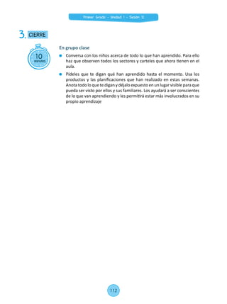 10minutos
CIERRE3.
En grupo clase
	 Conversa con los niños acerca de todo lo que han aprendido. Para ello
haz que observen todos los sectores y carteles que ahora tienen en el
aula.
	 Pídeles que te digan qué han aprendido hasta el momento. Usa los
productos y las planificaciones que han realizado en estas semanas.
Anota todo lo que te digan y déjalo expuesto en un lugar visible para que
pueda ser visto por ellos y sus familiares. Los ayudará a ser conscientes
de lo que van aprendiendo y les permitirá estar más involucrados en su
propio aprendizaje
112
Primer Grado - Unidad 1 - Sesión 12
 