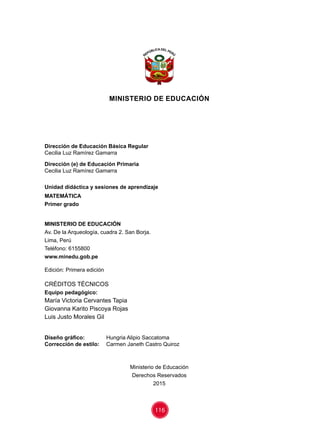 116
MINISTERIO DE EDUCACIÓN
Dirección de Educación Básica Regular
Cecilia Luz Ramírez Gamarra
Dirección (e) de Educación Primaria
Cecilia Luz Ramírez Gamarra
Unidad didáctica y sesiones de aprendizaje
MATEMÁTICA
Primer grado
MINISTERIO DE EDUCACIÓN
Av. De la Arqueología, cuadra 2. San Borja.
Lima, Perú
Teléfono: 6155800
www.minedu.gob.pe
Edición: Primera edición
CRÉDITOS TÉCNICOS
Equipo pedagógico:
María Victoria Cervantes Tapia
Giovanna Karito Piscoya Rojas
Luis Justo Morales Gil
Diseño gráfico:	 Hungria Alipio Saccatoma
Corrección de estilo:	 Carmen Janeth Castro Quiroz
Ministerio de Educación
Derechos Reservados
2015
 