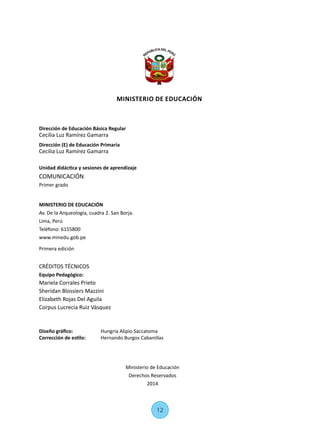Dirección de Educación Básica Regular
Cecilia Luz Ramírez Gamarra
Dirección (E) de Educación Primaria
Cecilia Luz Ramírez Gamarra
Unidad didáctica y sesiones de aprendizaje
COMUNICACIÓN
Primer grado
MINISTERIO DE EDUCACIÓN
Av. De la Arqueología, cuadra 2. San Borja.
Lima, Perú
Teléfono: 6155800
www.minedu.gob.pe
Primera edición
CRÉDITOS TÉCNICOS
Equipo Pedagógico:
Mariela Corrales Prieto
Sheridan Blossiers Mazzini
Elizabeth Rojas Del Aguila
Corpus Lucrecia Ruiz Vásquez
Diseño gráfico:	 Hungria Alipio Saccatoma
Corrección de estilo:	 Hernando Burgos Cabanillas
Ministerio de Educación
Derechos Reservados
2014
12
MINISTERIO DE EDUCACIÓN
 