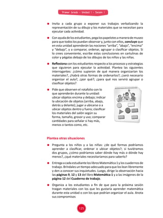 Primer Grado - Unidad 1 - Sesión 1
	 Invita a cada grupo a exponer sus trabajos verbalizando la
representación de su dibujo y los materiales que se necesitan para
ejecutar cada actividad.
	 Conayudadelosestudiantes,pegalospapelotesamanerademuseo
para que todos los puedan observar y, junto con ellos, concluye que
en esta unidad aprenderán las nociones “arriba”, “abajo”, “encima”
y “debajo”, y a comparar, ordenar, agrupar o clasificar objetos. Si
lo crees conveniente, escribe estas conclusiones en cartulinas de
color y pégalas debajo de los dibujos de los niños y las niñas.
	 Reflexiona con los estudiantes respecto a los procesos y estrategias
que siguieron para ejecutar la actividad. Plantea las siguientes
interrogantes: ¿cómo supieron de qué manera organizarían los
materiales?, ¿habrá otras formas de ordenarlos?; ¿será necesario
organizar el aula?, ¿por qué?; ¿para qué nos servirá agrupar o
clasificar objetos?
	 Pide que observen el rotafolio con lo
que aprenderán durante la unidad:
ubicar objetos encima y debajo; indicar
la ubicación de objetos (arriba, abajo,
detrás y delante); jugar a ubicarse o a
ubicar objetos dentro y fuera; clasificar
los materiales del salón según su
forma, tamaño, grosor y uso; comparar
cantidades para señalar si hay más,
menos o tantos como, etc.
Plantea otras situaciones
	 Pregunta a los niños y a las niñas: ¿de qué formas podríamos
aprender a clasificar, ordenar o ubicar objetos?; si tuviéramos
dos grupos, ¿cómo podríamos saber dónde hay más o dónde hay
menos?, ¿qué materiales necesitaríamos para saberlo?
	 EntregaacadaestudianteloslibrosMatemática1yloscuadernosde
trabajo. Bríndales un tiempo adecuado para que los lean libremente
y den a conocer sus inquietudes. Luego, dirige la observación hacia
las páginas 9, 12 y 13 del libro Matemática 1 y a las imágenes de la
página 12 del Cuaderno de trabajo.
	 Organiza a los estudiantes a fin de que para la próxima sesión
traigan materiales con los que les gustaría aprender matemática
durante esta unidad o con los que podrían organizar el aula. Anota
sus compromisos
125
 