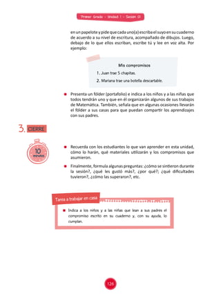Primer Grado - Unidad 1 - Sesión 01
Mis compromisos
1. Juan trae 5 chapitas.
2. Mariana trae una botella descartable.
	 Presenta un fólder (portafolio) e indica a los niños y a las niñas que
todos tendrán uno y que en él organizarán algunos de sus trabajos
de Matemática. También, señala que en algunas ocasiones llevarán
el fólder a sus casas para que puedan compartir los aprendizajes
con sus padres.
	 Recuerda con los estudiantes lo que van aprender en esta unidad,
cómo lo harán, qué materiales utilizarán y los compromisos que
asumieron.
	 Finalmente, formula algunas preguntas: ¿cómo se sintieron durante
la sesión?, ¿qué les gustó más?, ¿por qué?; ¿qué dificultades
tuvieron?, ¿cómo las superaron?, etc.
10minutos
3.
	 enunpapeloteypidequecadauno(a)escribaelsuyoensucuaderno
de acuerdo a su nivel de escritura, acompañado de dibujos. Luego,
debajo de lo que ellos escriban, escribe tú y lee en voz alta. Por
ejemplo:
CIERRE
126
	 Indica a los niños y a las niñas que lean a sus padres el
compromiso escrito en su cuaderno y, con su ayuda, lo
cumplan.
Tarea a trabajar en casa
 