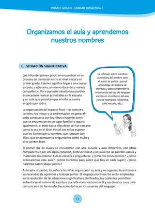 13
Organizamos el aula y aprendemos
nuestros nombres
Los niños del primer grado se encuentran en un
proceso de transición entre el nivel inicial y el
primer grado. Esto les significa llegar a una nueva
escuela, a otra aula, un nuevo docente y nuevos
compañeros. Para que este tránsito sea positivo
es necesario realizar actividades en la escuela
y en aula que permitan que el niño se sienta
acogido por todos.
La organización del espacio físico –los sectores,
carteles, las mesas y la ambientación en general–
debe conectarse con los niños y hacerles sentir
que se encuentran en un lugar familiar y seguro.
Igualmente, el trato hacia ellos debe ser tan cercano
como lo era en el Nivel Inicial. Los niños esperan
que los llamen por su nombre, que jueguen con
ellos, que se acerquen a preguntarles cómo están y
si se sienten bien.
El primer día de clases se encuentran con una escuela y aula diferentes, con otros
compañeros o por ahí algún conocido, profesor nuevo y un aula con las paredes vacías y
materiales sin ordenar. Esto les llevará a preguntarse: ¿cómo nos conoceremos?, ¿cómo
ordenaremos esta aula?, ¿cómo haremos para saber qué hay en cada lugar?, ¿cómo
haremos para trabajar juntos?
Ante esta situación, los niños y las niñas organizarán su aula y se organizarán en torno a
su necesidad de aprender y trabajar juntos. El lenguaje oral y escrito serán empleados
en la resolución de las situaciones significativas planteadas, las cuales les permitirán
enfrentarse al sistema de escritura y a reflexionar en torno a él y sus diversos usos para
comunicarse de forma efectiva como lo hacen los usuarios del lenguaje.
La reflexión sobre la lectura
y escritura del nombre, será
el punto de partida para el
aprendizaje del sistema de
escritura y para comprender la
importancia del uso del lenguaje
escrito en el contexto del aula
y otros escenarios (biblioteca,
calle, escuela, etc.).
PRIMER GRADO - UNIDAD 01 - SESIÓN 3
I.	 SITUACIÓN SIGNIFICATIVA
PRIMER GRADO - UNIDAD DIDÁCTICA 1
 