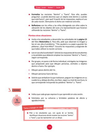 Primer Grado - Unidad 1 - Sesión 02
	 Formaliza las nociones “dentro” y “fuera”. Para ello, puedes
preguntar: ¿cuándo decimos que un objeto está dentro o cuándo
que está fuera?, ¿por qué? A partir de las respuestas, explica el uso
de cada noción. Demuestra lo dicho con material concreto.
	 Reflexiona con los niños y las niñas dialogando con ellos sobre la
ubicación de los objetos del aula y la representación que hicieron
utilizando las nociones “dentro” y “fuera”.
Plantea otras situaciones
15minutos
3.
	 Invita a los estudiantes a desarrollar las actividades de la página 15
del libro Matemática 1. Para ello, pide que observen la imagen y
lee en voz alta el problema: “Tito ayudará a su papá a guardar los
plátanos. ¿Qué hará Mila?”. Escucha las respuestas y asegúrate de
que todos utilicen la noción correcta.
	 Leeenvozaltalaactividad7.Solicitalasrespuestasdelosestudiantes
y recuérdales que deberán emplear las nociones “dentro” o “fuera”,
según corresponda.
	 Por grupos, en pares o de forma individual, entrégales las imágenes
que preparaste para que dibujen personas, animales u objetos
dentro o fuera. Por ejemplo:
	 Dibujen peces dentro del río.
	 Dibujen personas fuera del bus.
	 Solicita que verbalicen lo que realizaron, peguen las imágenes en su
cuaderno y, debajo de ellas, escriban, según su nivel de escritura, lo
que corresponde incluyendo las palabras “dentro” y “fuera”.
	 Indica que cada grupo exprese lo que aprendió en esta sesión.
	 Felicítalos por su esfuerzo y bríndales palabras de afecto y
agradecimiento.
CIERRE
130
	Pide a los estudiantes que, con ayuda de un familiar,
identifiquen situaciones donde empleen las nociones "dentro"
o "fuera" y que las representen con un dibujo.
Tarea a trabajar en casa
 