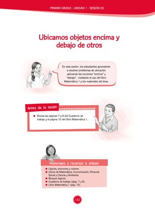 Revisa las páginas 7 y 8 del Cuaderno de
trabajo y la página 10 del libro Matemática 1.
Antes de la sesión
Ubicamos objetos encima y
debajo de otros
	 Lápices, plumones y colores.
	 Libros de Matemática, Comunicación, Personal
Social y Ciencia y Ambiente.
	 Bloques lógicos.
	 Cuaderno de trabajo (págs. 7 y 8).
	 Libro Matemática 1 (pág. 10).
En esta sesión, los estudiantes aprenderán
a resolver problemas de ubicación
aplicando las nociones “encima” y
“debajo”, mediante el uso del libro
Matemática 1 y los materiales del área.
Materiales o recursos a utilizar
PRIMER GRADO - UNIDAD 1 - SESIÓN 03
132
 