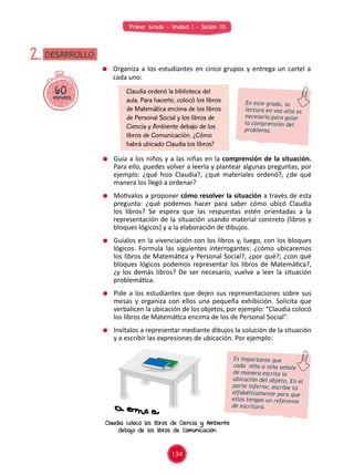 Primer Grado - Unidad 1 - Sesión 03
60minutos
DESARROLLO2.
	 Guía a los niños y a las niñas en la comprensión de la situación.
Para ello, puedes volver a leerla y plantear algunas preguntas, por
ejemplo: ¿qué hizo Claudia?, ¿qué materiales ordenó?, ¿de qué
manera los llegó a ordenar?
	 Motívalos a proponer cómo resolver la situación a través de esta
pregunta: ¿qué podemos hacer para saber cómo ubicó Claudia
los libros? Se espera que las respuestas estén orientadas a la
representación de la situación usando material concreto (libros y
bloques lógicos) y a la elaboración de dibujos.
	 Guíalos en la vivenciación con los libros y, luego, con los bloques
lógicos. Formula las siguientes interrogantes: ¿cómo ubicaremos
los libros de Matemática y Personal Social?, ¿por qué?; ¿con qué
bloques lógicos podemos representar los libros de Matemática?,
¿y los demás libros? De ser necesario, vuelve a leer la situación
problemática.
	 Pide a los estudiantes que dejen sus representaciones sobre sus
mesas y organiza con ellos una pequeña exhibición. Solicita que
verbalicen la ubicación de los objetos, por ejemplo: “Claudia colocó
los libros de Matemática encima de los de Personal Social”.
	 Invítalos a representar mediante dibujos la solución de la situación
y a escribir las expresiones de ubicación. Por ejemplo:
	 Organiza a los estudiantes en cinco grupos y entrega un cartel a
cada uno:
Claudia ordenó la biblioteca del
aula. Para hacerlo, colocó los libros
de Matemática encima de los libros
de Personal Social y los libros de
Ciencia y Ambiente debajo de los
libros de Comunicación. ¿Cómo
habrá ubicado Claudia los libros?
En este grado, la
lectura en voz alta es
necesaria para guiar
la comprensión del
problema.
Es importante que
cada niño o niña señale
de manera escrita la
ubicación del objeto. En el
parte inferior, escribe tú
alfabéticamente para que
ellos tengan un referente
de escritura.
Claudia colocó los libros de Ciencia y Ambiente
debajo de los libros de Comunicación.
134
 