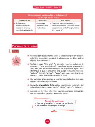 Primer Grado - Unidad 1 - Sesión 04
15minutos
INICIO
Momentos de la sesión
1.
Competencia(s), capacidad(es) e indicador(es)
a trabajar en la sesión
COMPETENCIAS CAPACIDADES INDICADORES
	 Actúa y piensa
matemáticamente en
situaciones de forma,
movimiento y localización.
	 Comunica y
representa ideas
matemáticas.
	 Describe la ubicación de objetos y
personas con relación a sí mismo, usando
las expresiones “arriba”, “abajo”, “delante
de” y “detrás de”.
	 Conversa con los estudiantes sobre la tarea encargada en la sesión
anterior y pregúntales acerca de la ubicación de sus útiles u otros
objetos de su dormitorio.
	 Realiza el juego “Veo, veo”. Por ejemplo: ¡veo, veo debajo de la
mesa un…! (pide que algún niño identifique lo que se encuentra
ahí); ¡veo, veo encima del escritorio un…! (pide que alguna niña
identifique lo que se encuentra ahí). Luego, incluye las nociones
“delante” “detrás”, “arriba” y "abajo”, así: ¡veo, veo, delante de
María a…!; ¡veo, veo, detrás de Lucho a…!, etc.
	 Haz participar a la mayoría o al total de los estudiantes. Si deseas,
puedes utilizar las tarjetas léxicas.
	 Comunica el propósito de la sesión: hoy ubicarán materiales del
aula utilizando las nociones “arriba”, “abajo”, “detrás” y “delante”.
	 Acuerda con los niños y las niñas algunas normas de convivencia
que los ayudarán a trabajar y a aprender mejor.
Normas de convivencia
	Escuchar y respetar la opinión de los demás.
	Ser solidarios al trabajar en equipo.
138
 